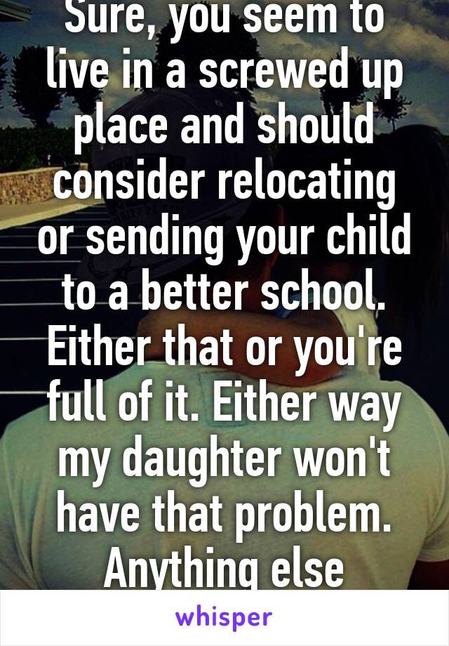 Sure, you seem to live in a screwed up place and should consider relocating or sending your child to a better school. Either that or you're full of it. Either way my daughter won't have that problem. Anything else sweetie?