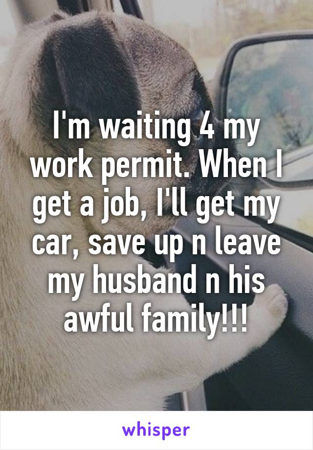 I'm waiting 4 my work permit. When I get a job, I'll get my car, save up n leave my husband n his awful family!!!