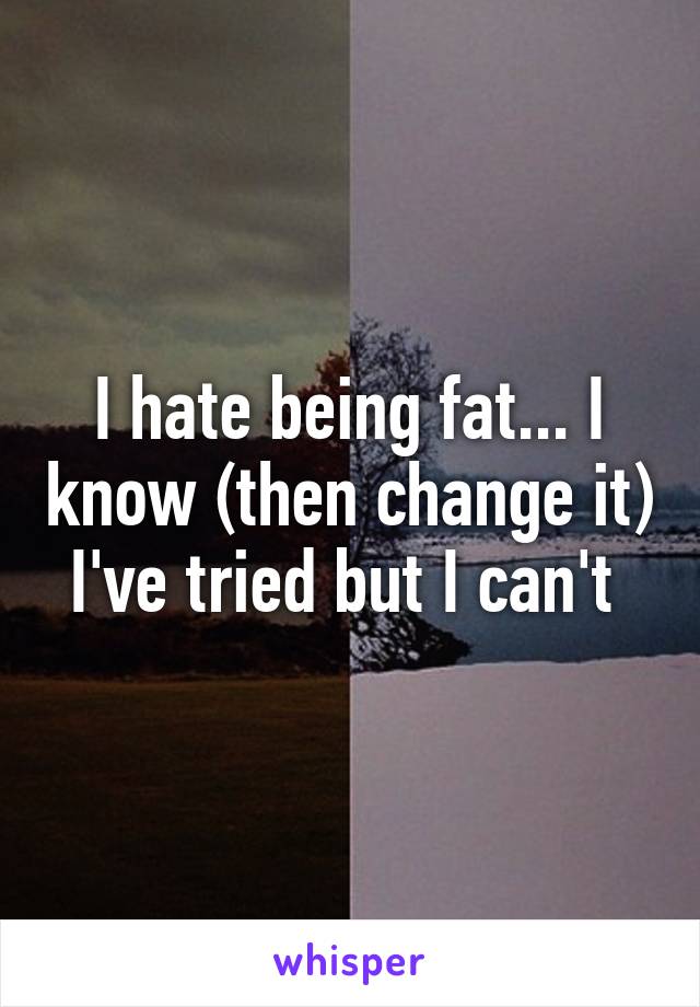 I hate being fat... I know (then change it) I've tried but I can't 