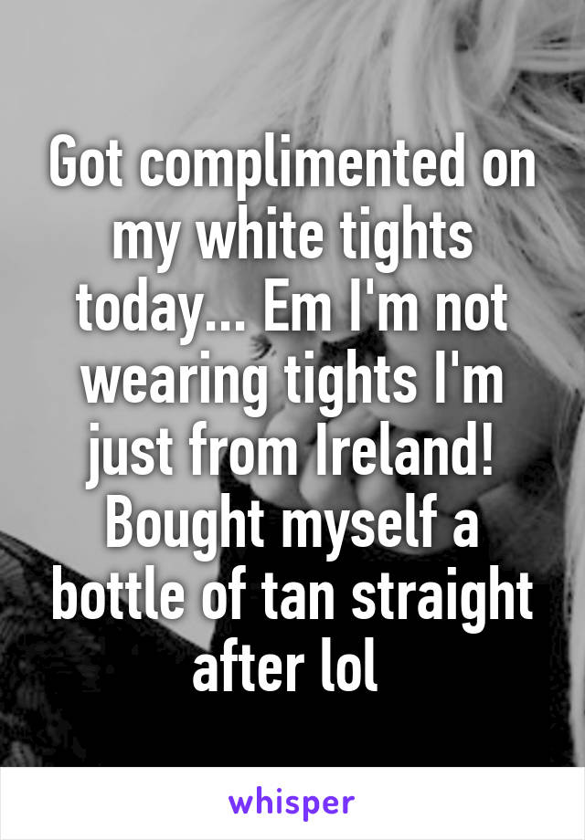 Got complimented on my white tights today... Em I'm not wearing tights I'm just from Ireland! Bought myself a bottle of tan straight after lol 