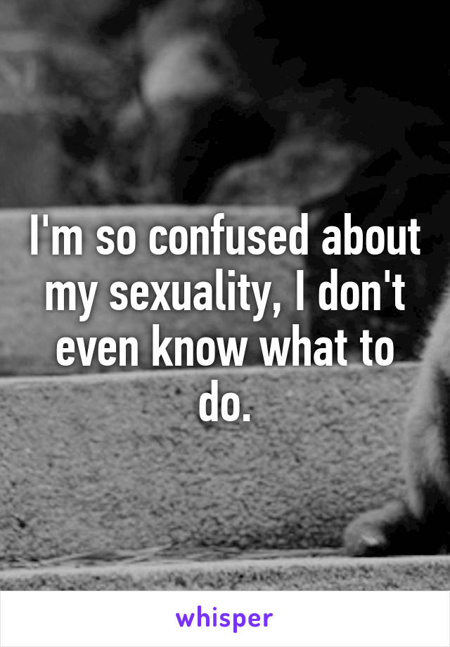 I'm so confused about my sexuality, I don't even know what to do.