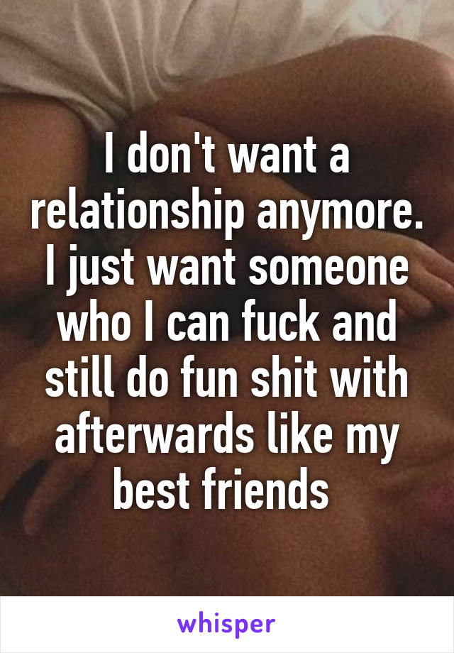 I don't want a relationship anymore. I just want someone who I can fuck and still do fun shit with afterwards like my best friends 