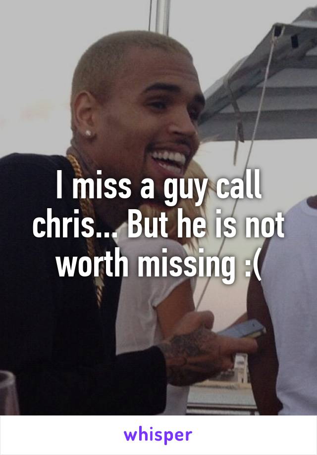 I miss a guy call chris... But he is not worth missing :(