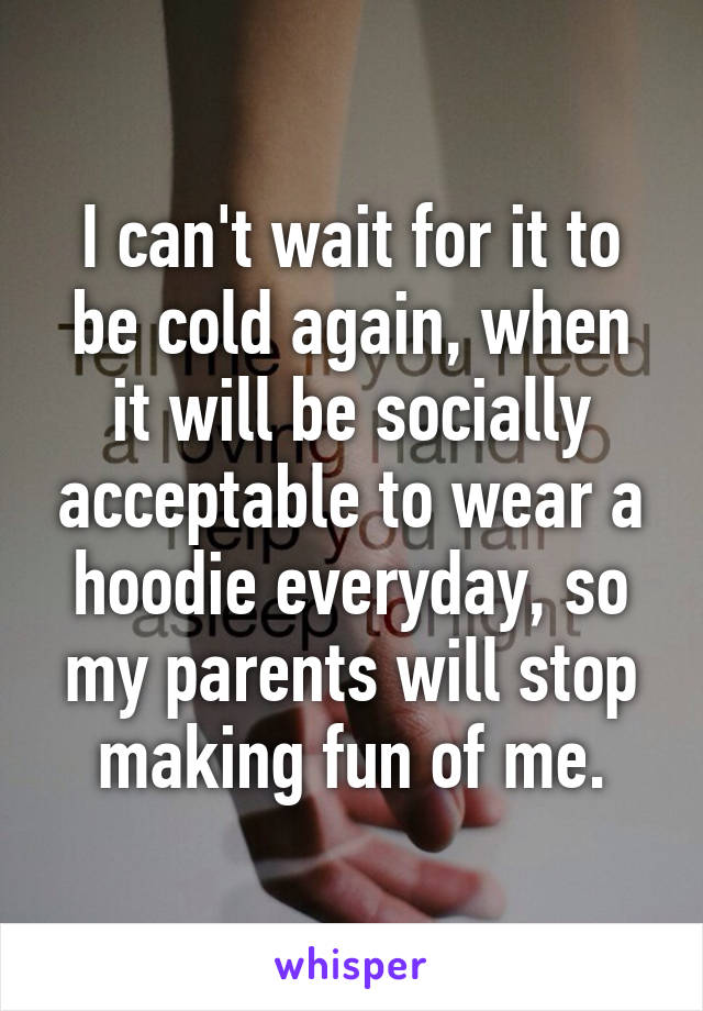 I can't wait for it to be cold again, when it will be socially acceptable to wear a hoodie everyday, so my parents will stop making fun of me.