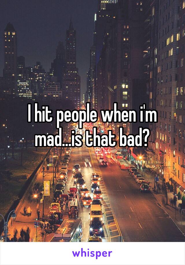 I hit people when i'm mad...is that bad?