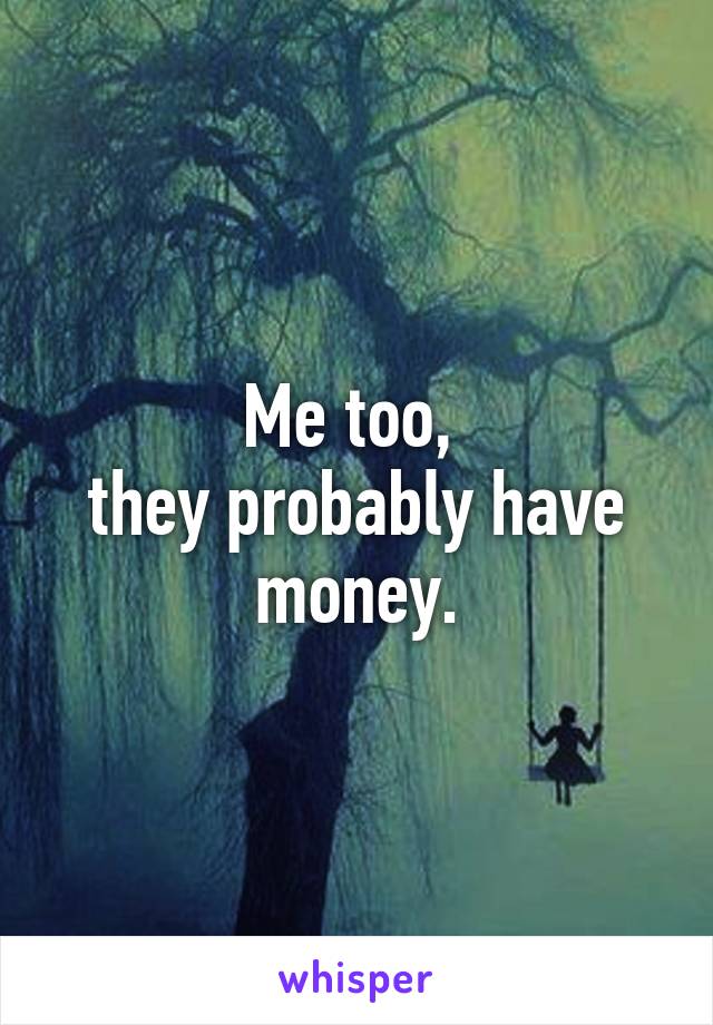 Me too, 
they probably have money.