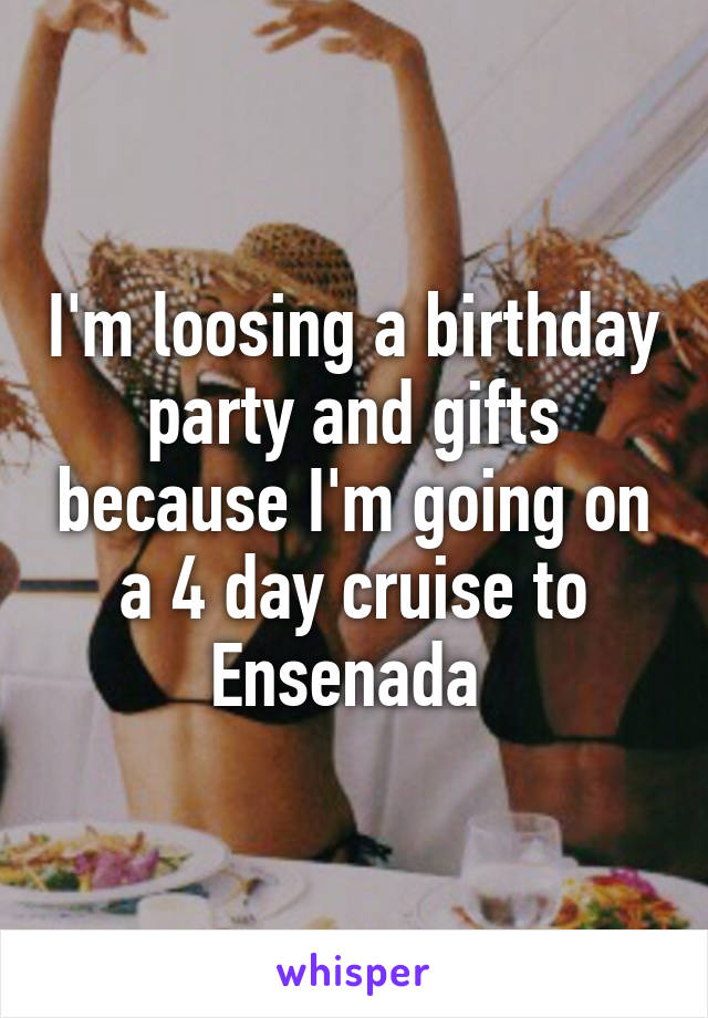 I'm loosing a birthday party and gifts because I'm going on a 4 day cruise to Ensenada 