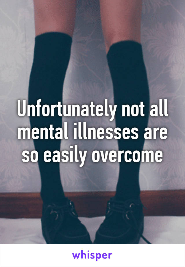 Unfortunately not all mental illnesses are so easily overcome