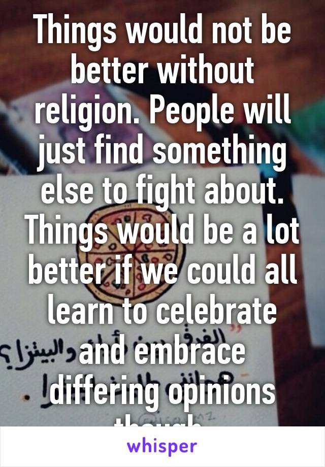 Things would not be better without religion. People will just find something else to fight about. Things would be a lot better if we could all learn to celebrate and embrace differing opinions though.