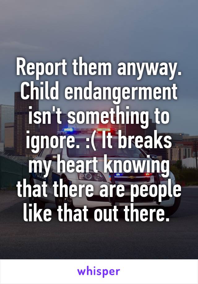 Report them anyway. Child endangerment isn't something to ignore. :( It breaks my heart knowing that there are people like that out there. 