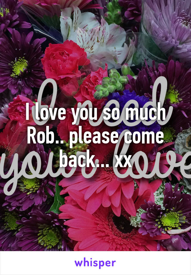 I love you so much Rob.. please come back... xx