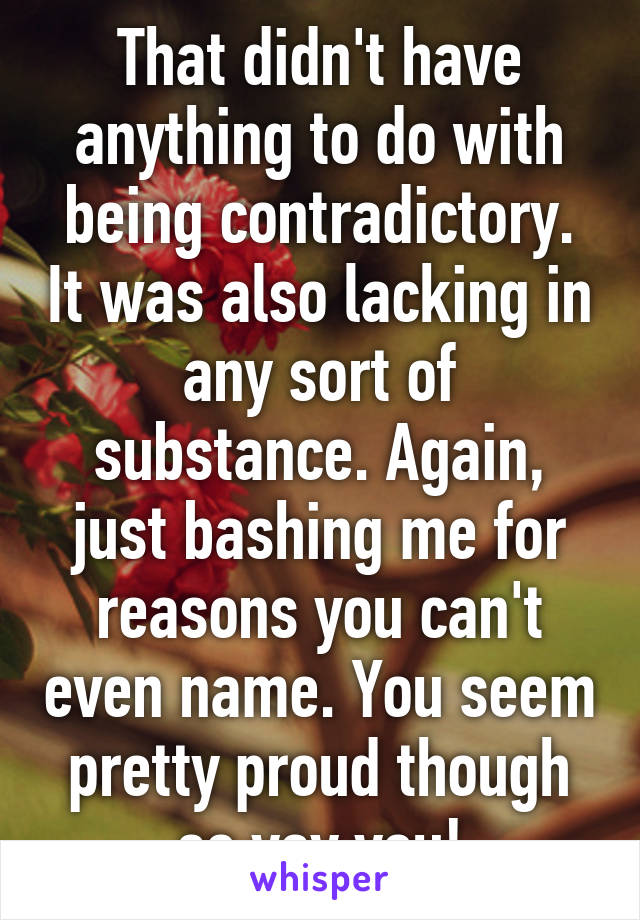 That didn't have anything to do with being contradictory. It was also lacking in any sort of substance. Again, just bashing me for reasons you can't even name. You seem pretty proud though so yay you!