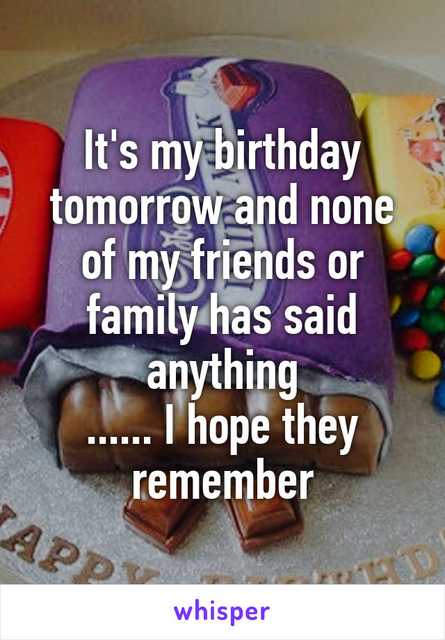 It's my birthday tomorrow and none of my friends or family has said anything
...... I hope they remember