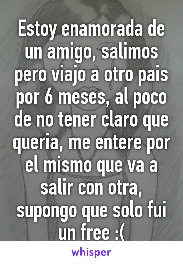 Estoy enamorada de un amigo, salimos pero viajo a otro pais por 6 meses, al poco de no tener claro que queria, me entere por el mismo que va a salir con otra, supongo que solo fui un free :(