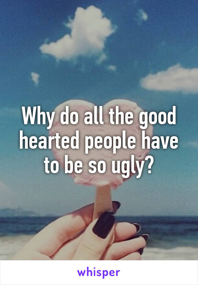 Why do all the good hearted people have to be so ugly?