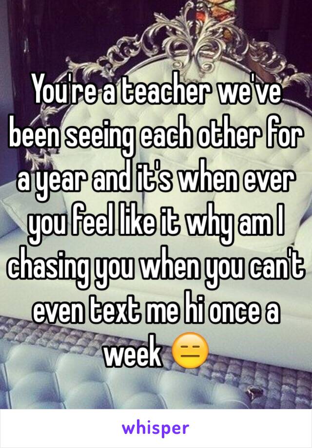 You're a teacher we've been seeing each other for a year and it's when ever you feel like it why am I chasing you when you can't even text me hi once a week 😑