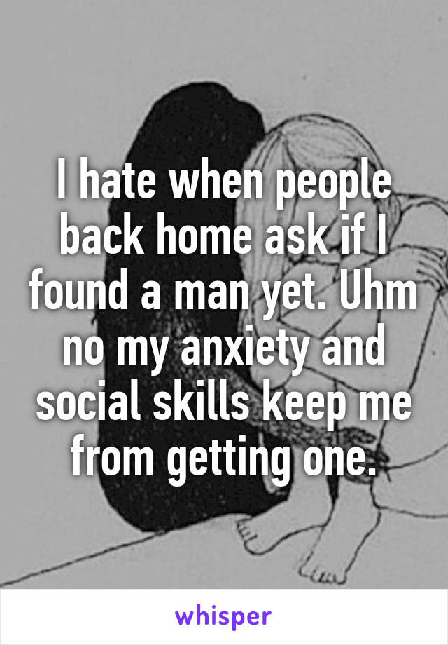 I hate when people back home ask if I found a man yet. Uhm no my anxiety and social skills keep me from getting one.