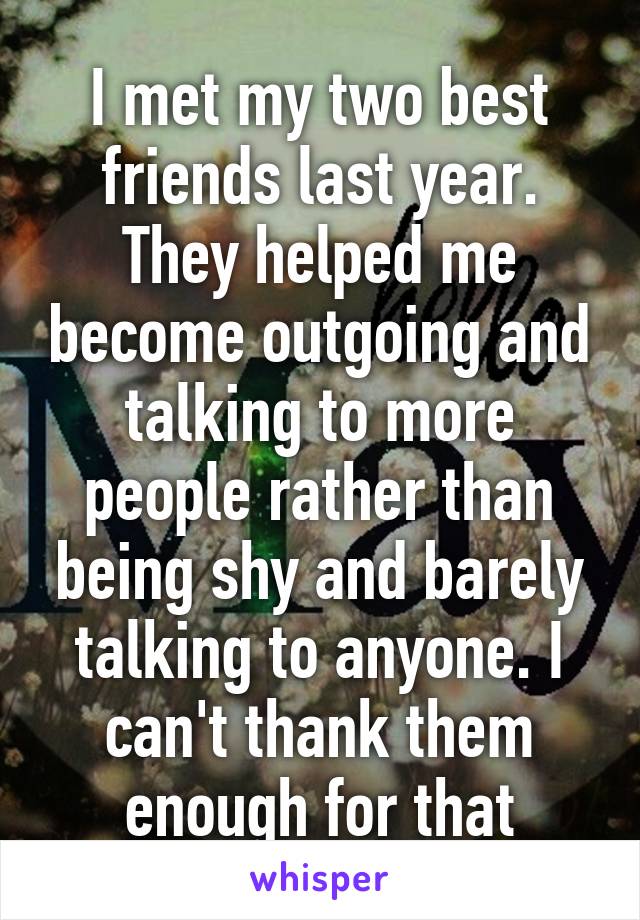 I met my two best friends last year. They helped me become outgoing and talking to more people rather than being shy and barely talking to anyone. I can't thank them enough for that