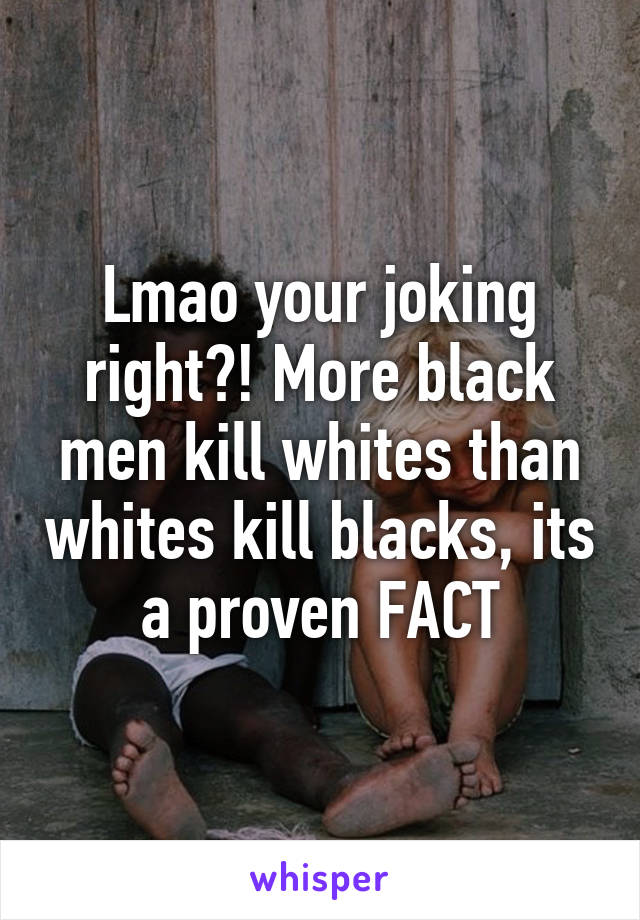 Lmao your joking right?! More black men kill whites than whites kill blacks, its a proven FACT