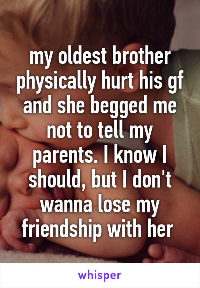 my oldest brother physically hurt his gf and she begged me not to tell my parents. I know I should, but I don't wanna lose my friendship with her 