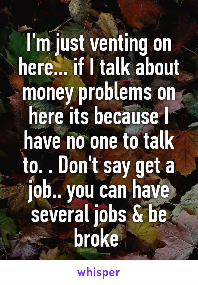 I'm just venting on here... if I talk about money problems on here its because I have no one to talk to. . Don't say get a job.. you can have several jobs & be broke 