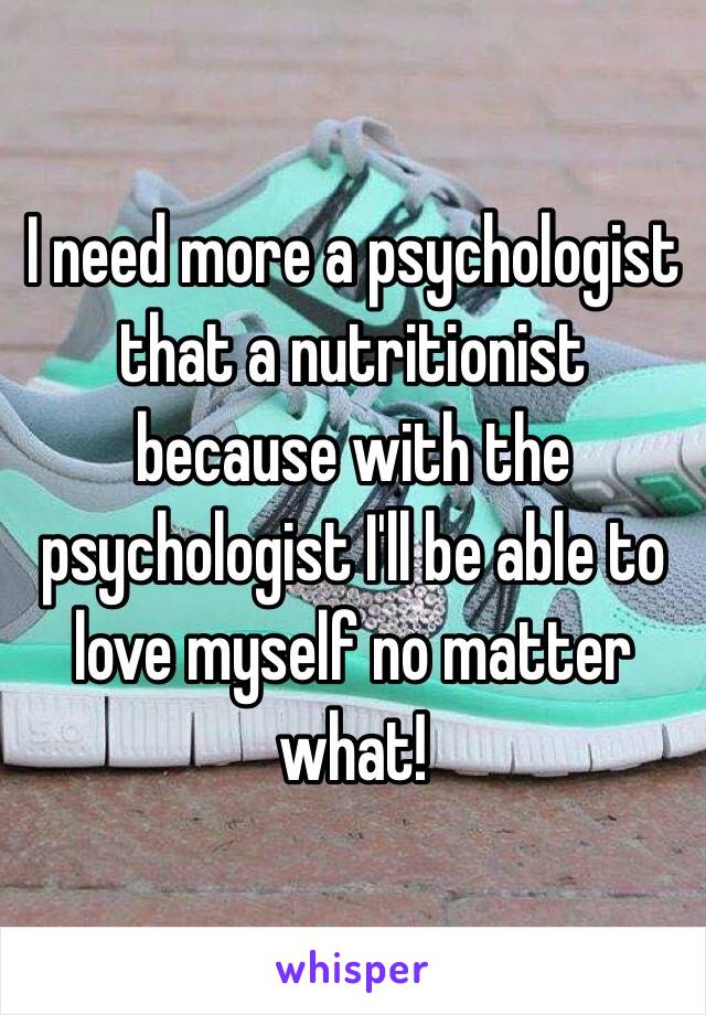 I need more a psychologist that a nutritionist because with the psychologist I'll be able to love myself no matter what!