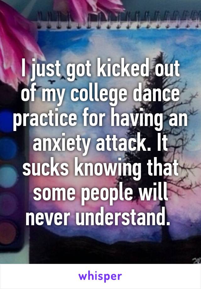 I just got kicked out of my college dance practice for having an anxiety attack. It sucks knowing that some people will never understand. 