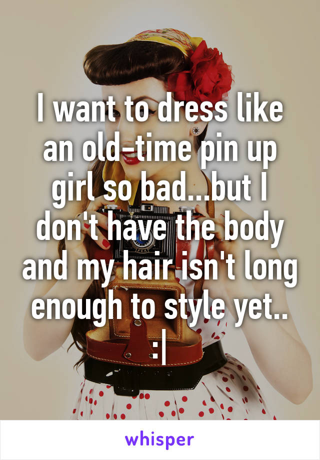 I want to dress like an old-time pin up girl so bad...but I don't have the body and my hair isn't long enough to style yet.. :|