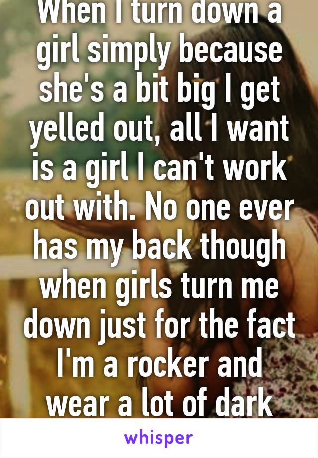 When I turn down a girl simply because she's a bit big I get yelled out, all I want is a girl I can't work out with. No one ever has my back though when girls turn me down just for the fact I'm a rocker and wear a lot of dark colors....