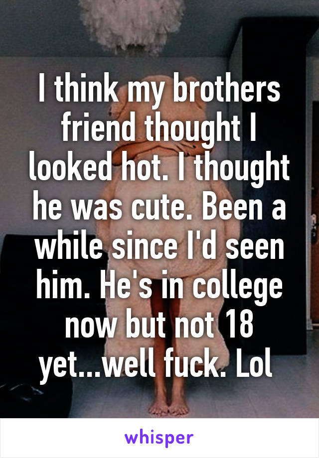 I think my brothers friend thought I looked hot. I thought he was cute. Been a while since I'd seen him. He's in college now but not 18 yet...well fuck. Lol 