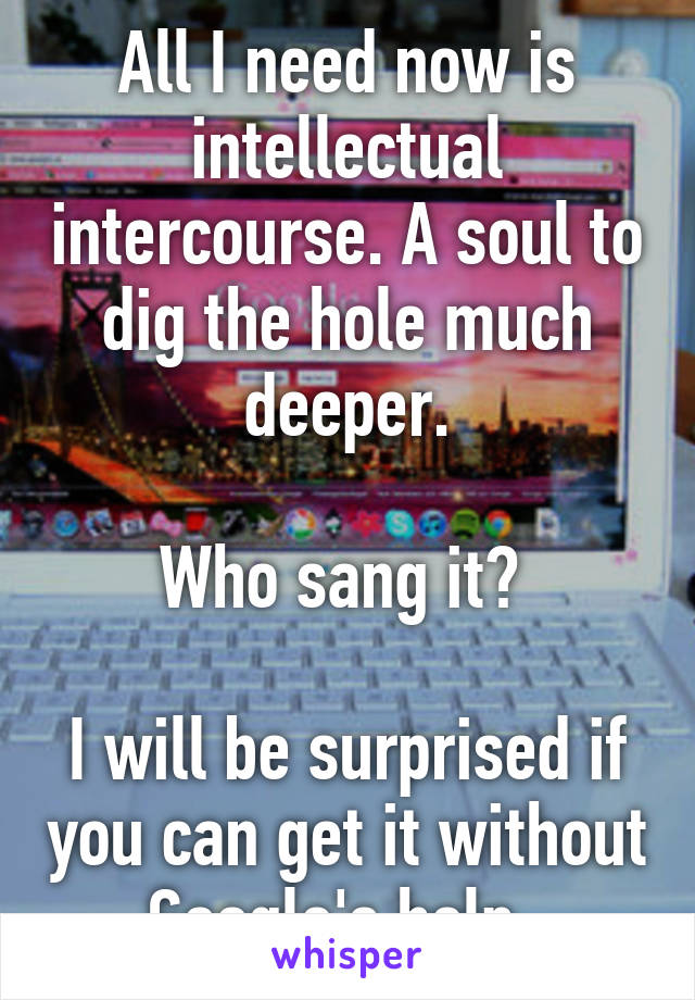 All I need now is intellectual intercourse. A soul to dig the hole much deeper.

Who sang it? 

I will be surprised if you can get it without Google's help. 