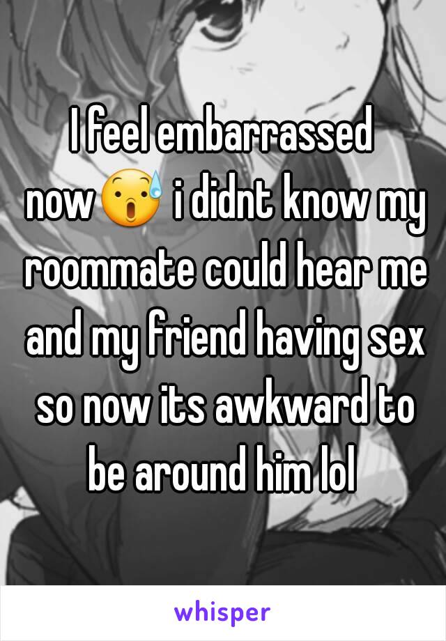 I feel embarrassed now😰 i didnt know my roommate could hear me and my friend having sex so now its awkward to be around him lol 