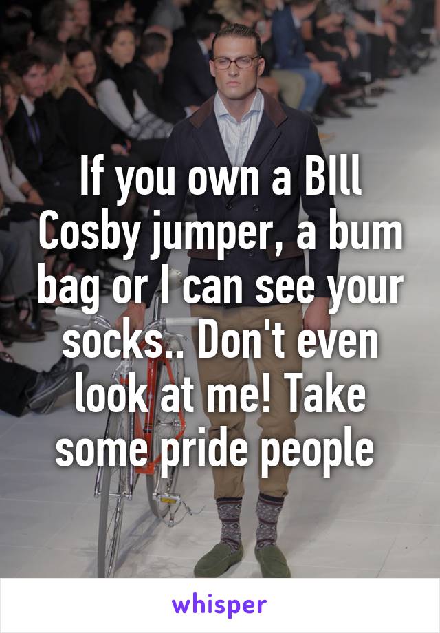 If you own a BIll Cosby jumper, a bum bag or I can see your socks.. Don't even look at me! Take some pride people 