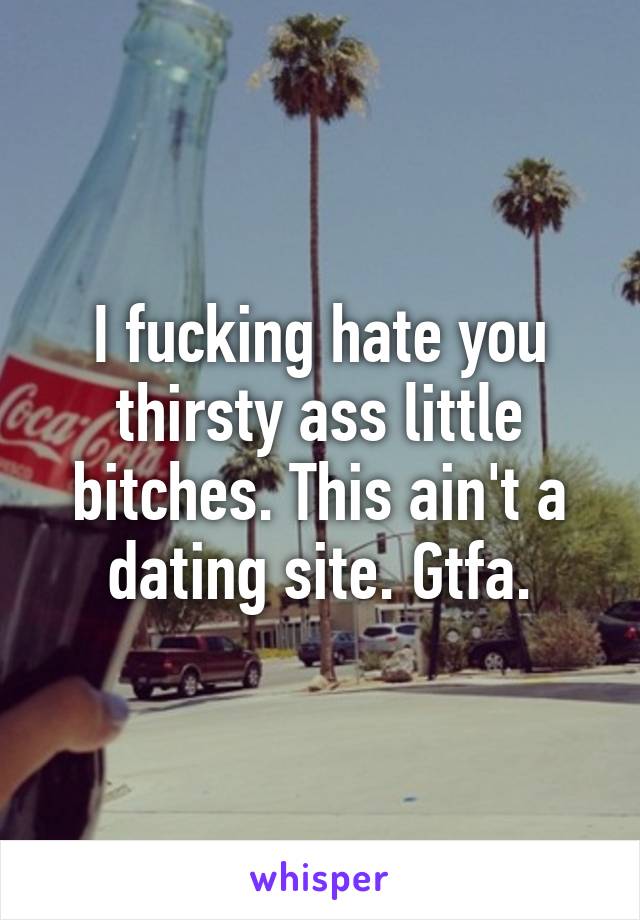 I fucking hate you thirsty ass little bitches. This ain't a dating site. Gtfa.