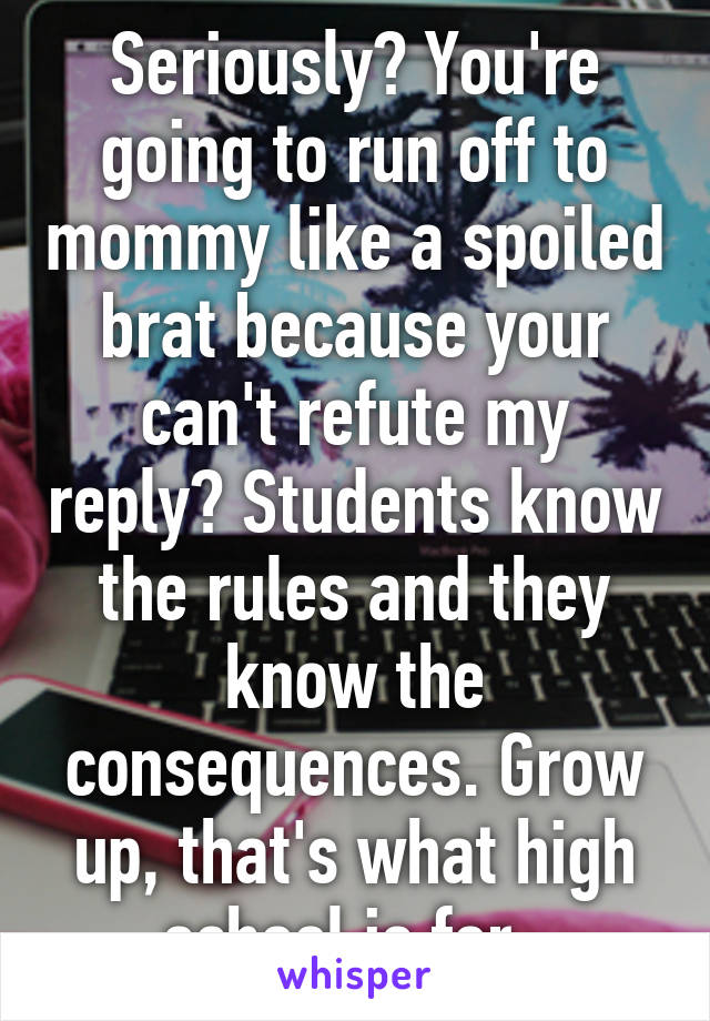 Seriously? You're going to run off to mommy like a spoiled brat because your can't refute my reply? Students know the rules and they know the consequences. Grow up, that's what high school is for. 