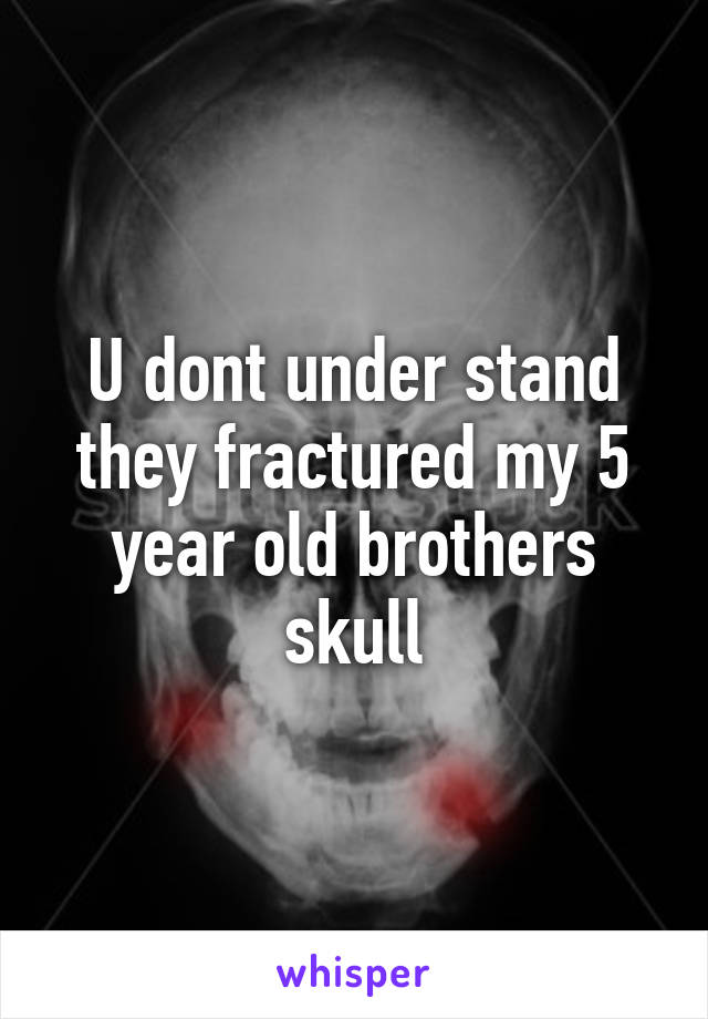 U dont under stand they fractured my 5 year old brothers skull