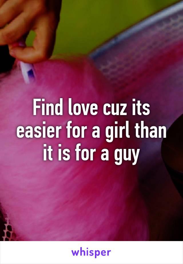 Find love cuz its easier for a girl than it is for a guy