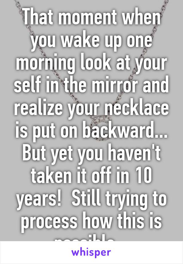 That moment when you wake up one morning look at your self in the mirror and realize your necklace is put on backward... But yet you haven't taken it off in 10 years!  Still trying to process how this is possible...