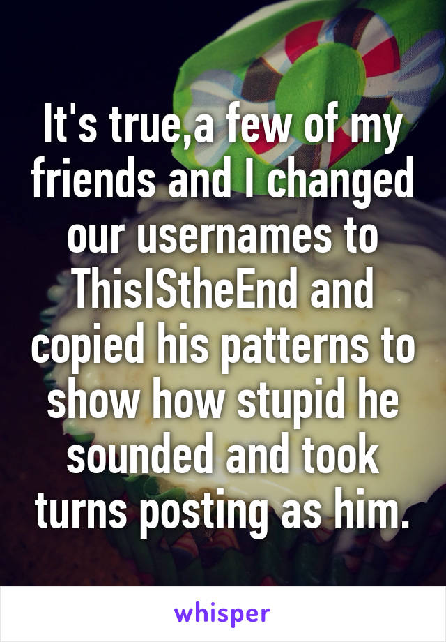 It's true,a few of my friends and I changed our usernames to ThisIStheEnd and copied his patterns to show how stupid he sounded and took turns posting as him.