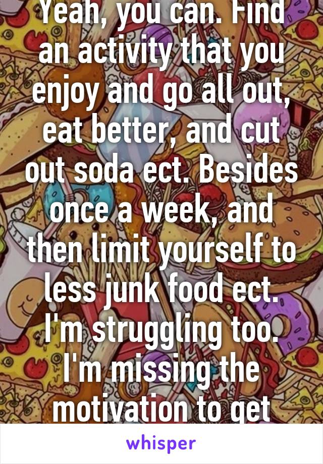 Yeah, you can. Find an activity that you enjoy and go all out, eat better, and cut out soda ect. Besides once a week, and then limit yourself to less junk food ect. I'm struggling too. I'm missing the motivation to get healthy. 