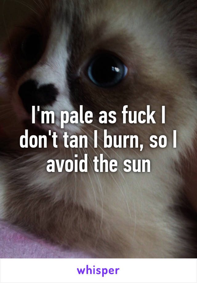 I'm pale as fuck I don't tan I burn, so I avoid the sun