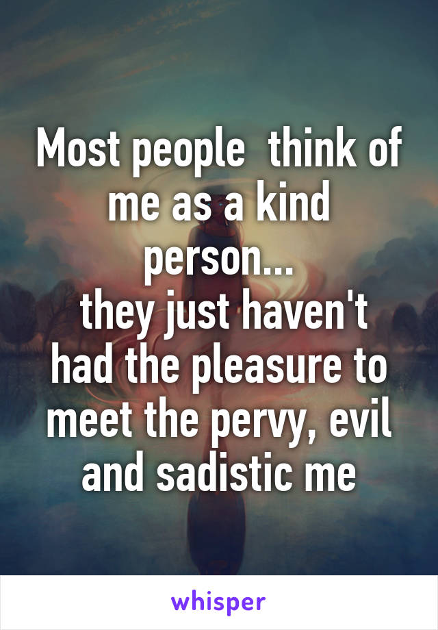 Most people  think of me as a kind person...
 they just haven't had the pleasure to meet the pervy, evil and sadistic me