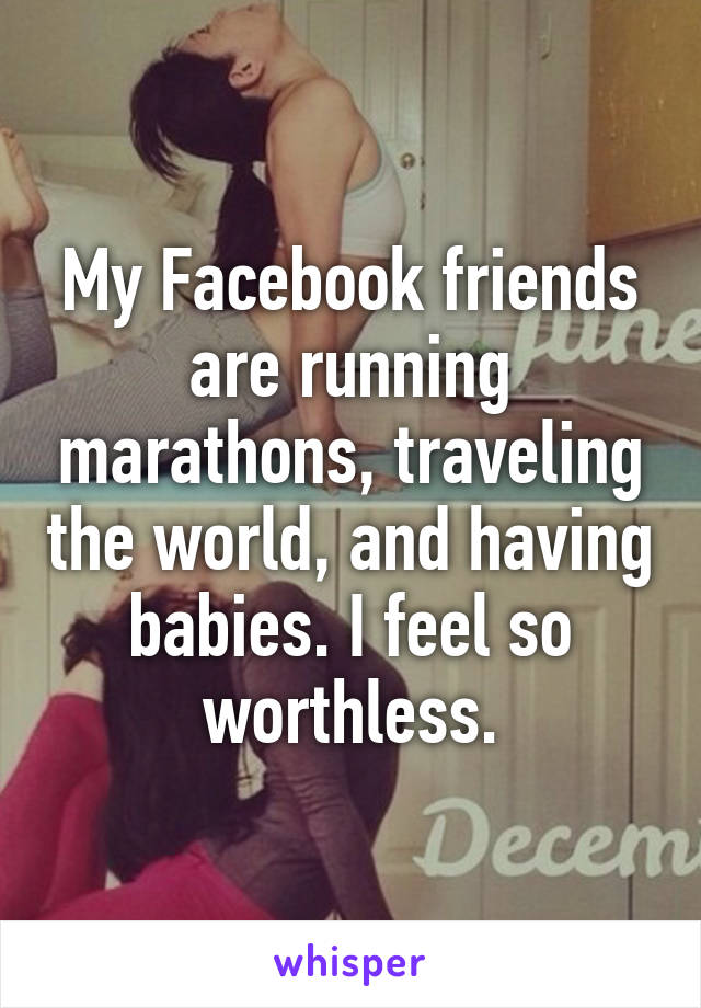 My Facebook friends are running marathons, traveling the world, and having babies. I feel so worthless.