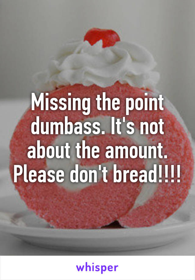 Missing the point dumbass. It's not about the amount. Please don't bread!!!!