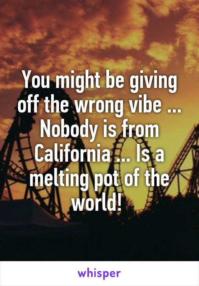 You might be giving off the wrong vibe ... Nobody is from California ... Is a melting pot of the world! 