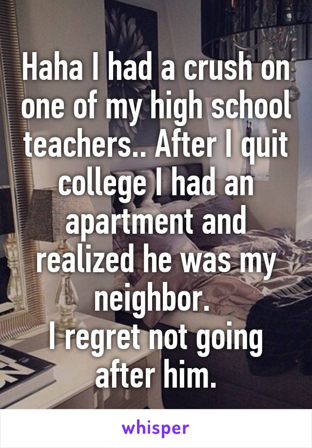 Haha I had a crush on one of my high school teachers.. After I quit college I had an apartment and realized he was my neighbor. 
I regret not going after him.