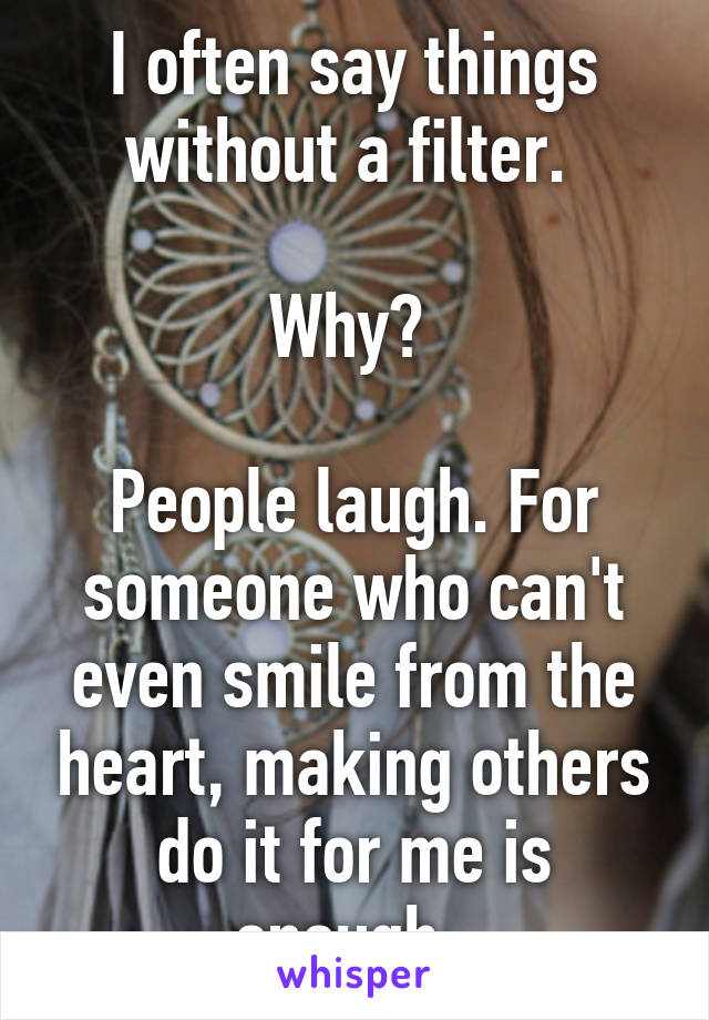 I often say things without a filter. 

Why? 

People laugh. For someone who can't even smile from the heart, making others do it for me is enough. 