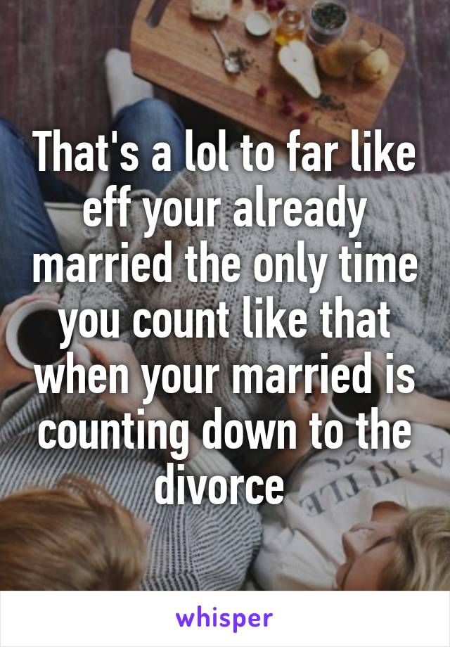 That's a lol to far like eff your already married the only time you count like that when your married is counting down to the divorce 