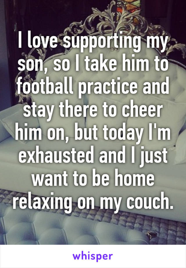 I love supporting my son, so I take him to football practice and stay there to cheer him on, but today I'm exhausted and I just want to be home relaxing on my couch. 