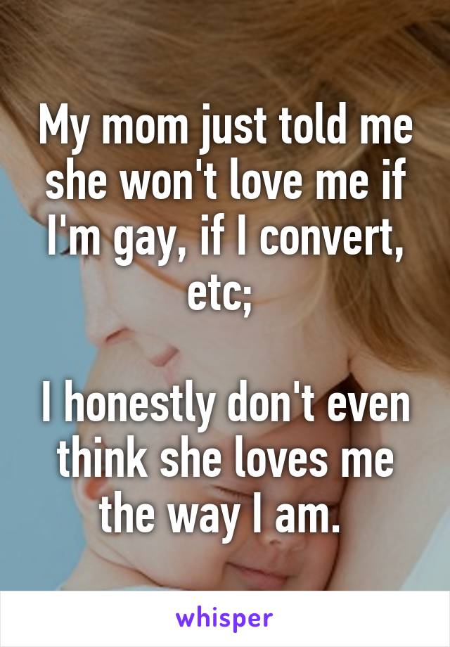 My mom just told me she won't love me if I'm gay, if I convert, etc; 

I honestly don't even think she loves me the way I am. 